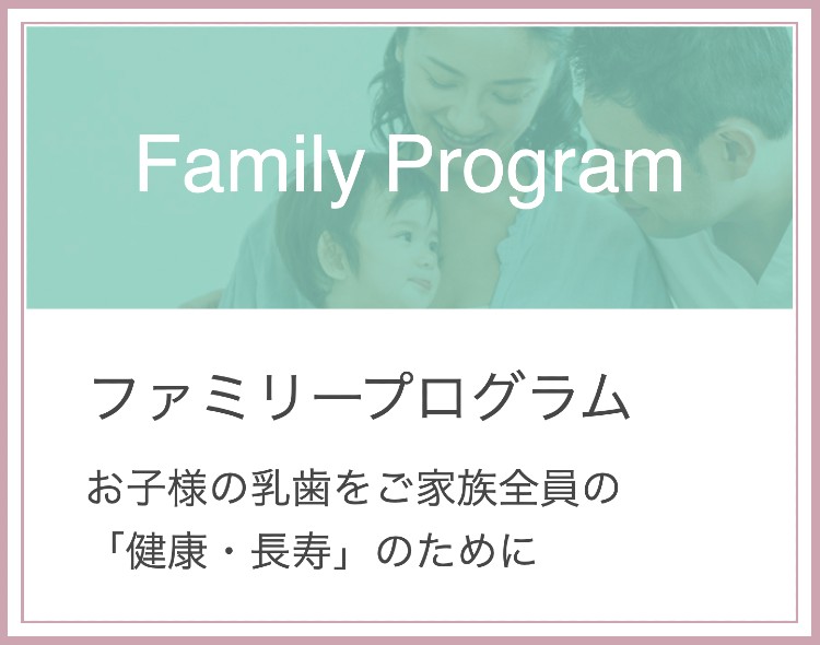 ファミリープログラム。お子様の乳歯をご家族全員の「健康・長寿」のために。